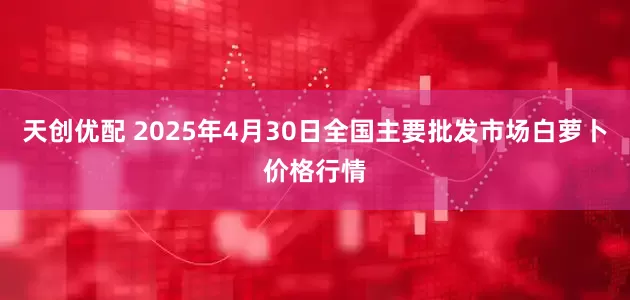 天创优配 2025年4月30日全国主要批发市场白萝卜价格行情