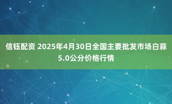 信钰配资 2025年4月30日全国主要批发市场白蒜5.0公分价格行情
