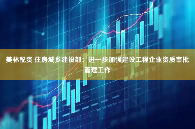 美林配资 住房城乡建设部：进一步加强建设工程企业资质审批管理工作