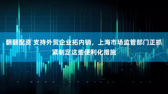 翻翻配资 支持外贸企业拓内销，上海市场监管部门正抓紧制定这些便利化措施