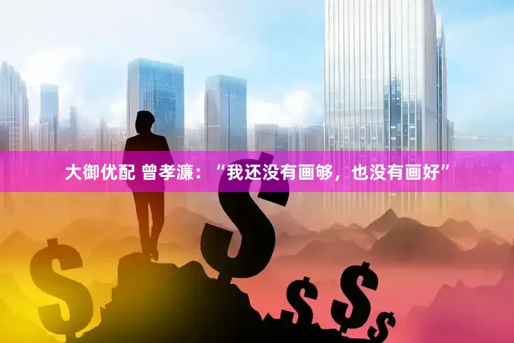 大御优配 曾孝濂：“我还没有画够，也没有画好”