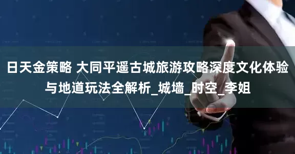 日天金策略 大同平遥古城旅游攻略深度文化体验与地道玩法全解析_城墙_时空_李姐