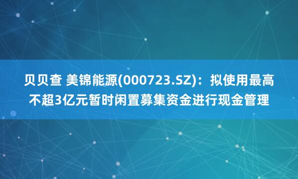 贝贝查 美锦能源(000723.SZ)：拟使用最高不超3亿元暂时闲置募集资金进行现金管理