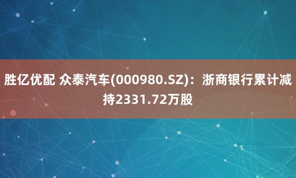 胜亿优配 众泰汽车(000980.SZ)：浙商银行累计减持2331.72万股