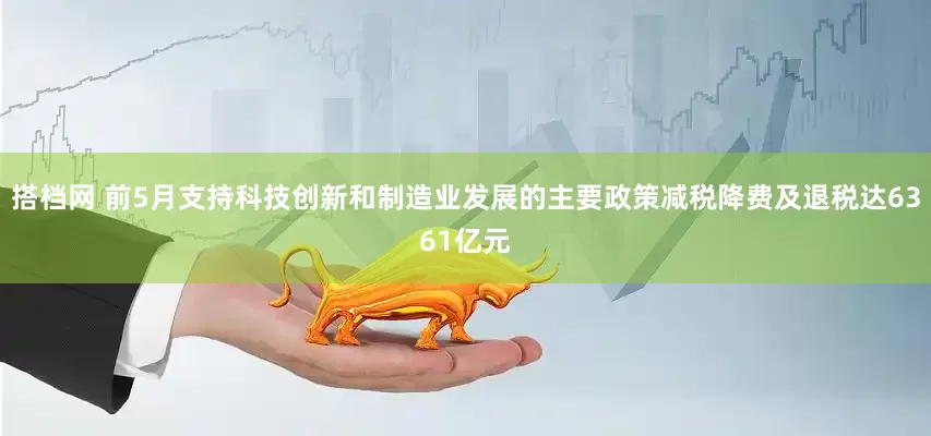 搭档网 前5月支持科技创新和制造业发展的主要政策减税降费及退税达6361亿元