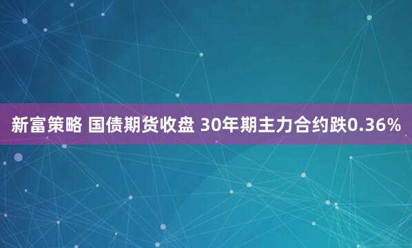 新富策略 国债期货收盘 30年期主力合约跌0.36%