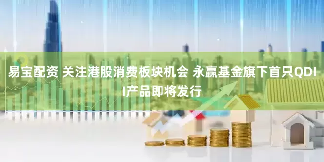 易宝配资 关注港股消费板块机会 永赢基金旗下首只QDII产品即将发行