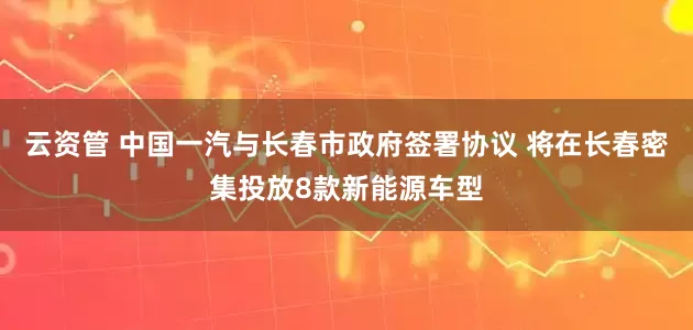 云资管 中国一汽与长春市政府签署协议 将在长春密集投放8款新能源车型