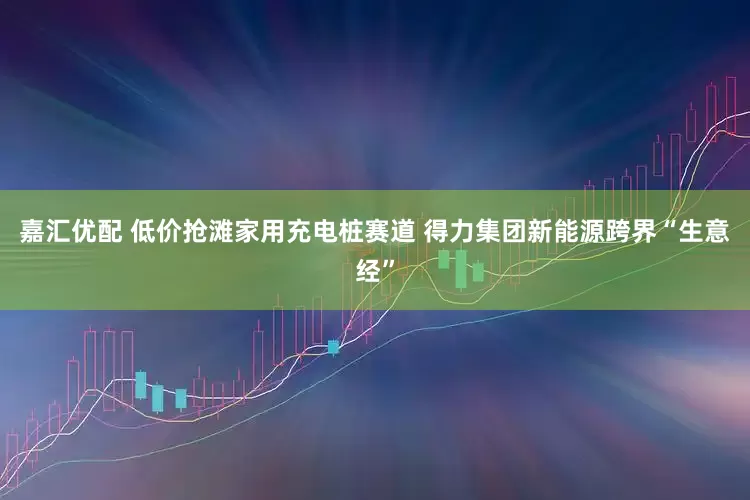 嘉汇优配 低价抢滩家用充电桩赛道 得力集团新能源跨界“生意经”