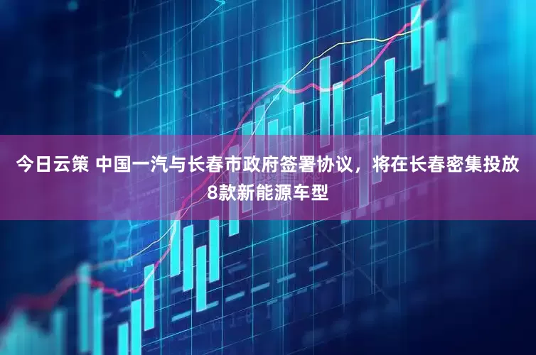 今日云策 中国一汽与长春市政府签署协议，将在长春密集投放8款新能源车型