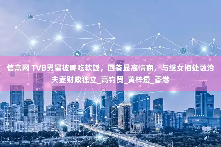 信富网 TVB男星被嘲吃软饭，回答显高情商，与继女相处融洽夫妻财政独立_高钧贤_黄梓漫_香港
