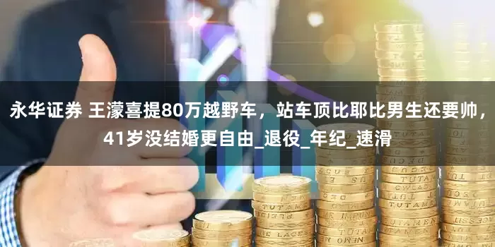 永华证券 王濛喜提80万越野车，站车顶比耶比男生还要帅，41岁没结婚更自由_退役_年纪_速滑