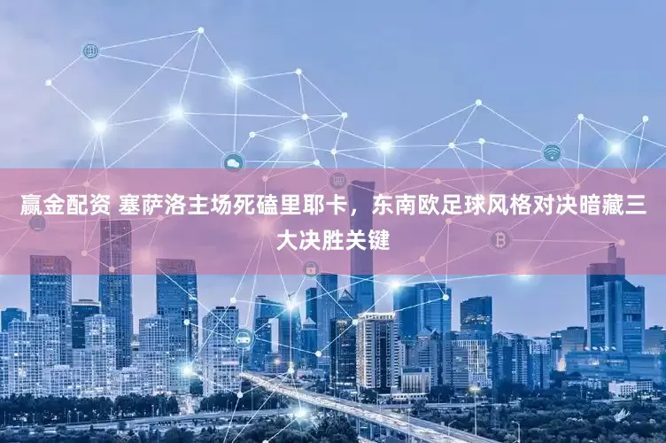 赢金配资 塞萨洛主场死磕里耶卡，东南欧足球风格对决暗藏三大决胜关键