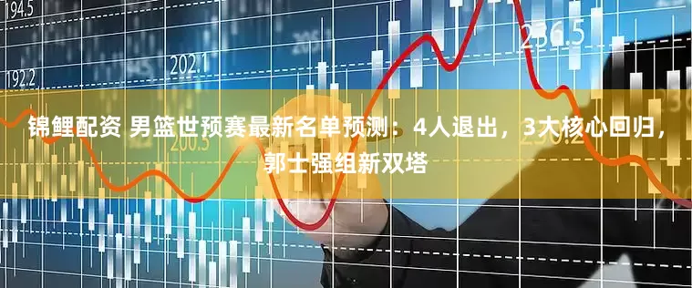 锦鲤配资 男篮世预赛最新名单预测：4人退出，3大核心回归，郭士强组新双塔