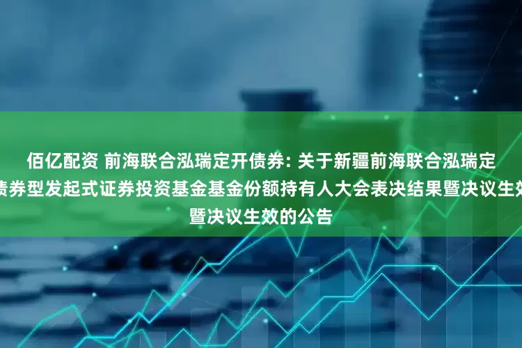佰亿配资 前海联合泓瑞定开债券: 关于新疆前海联合泓瑞定期开放债券型发起式证券投资基金基金份额持有人大会表决结果暨决议生效的公告
