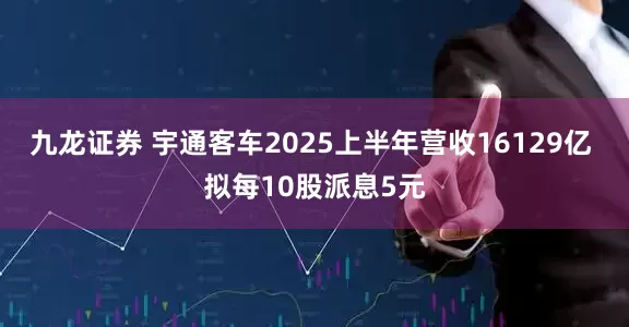 九龙证券 宇通客车2025上半年营收16129亿 拟每10股派息5元