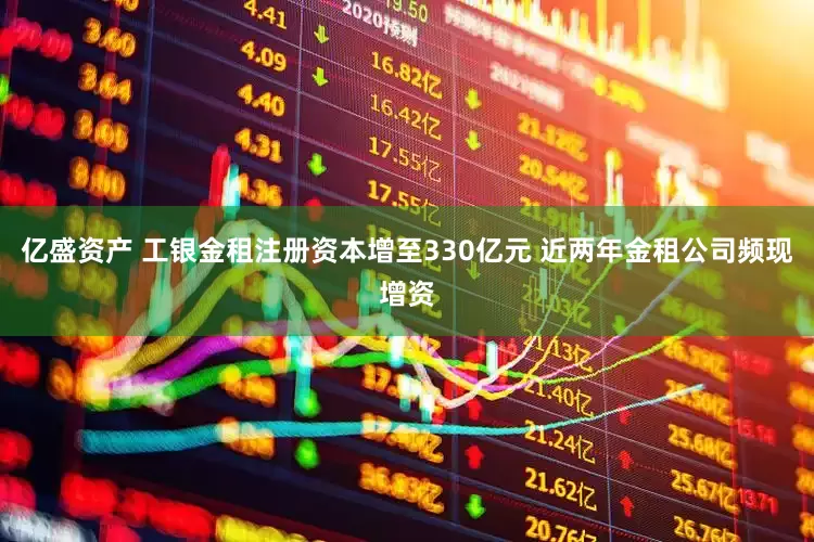 亿盛资产 工银金租注册资本增至330亿元 近两年金租公司频现增资