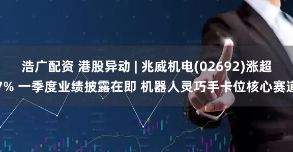 浩广配资 港股异动 | 兆威机电(02692)涨超7% 一季度业绩披露在即 机器人灵巧手卡位核心赛道