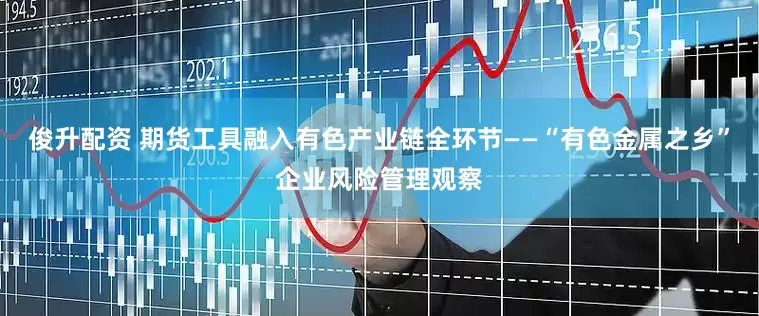 俊升配资 期货工具融入有色产业链全环节——“有色金属之乡”企业风险管理观察
